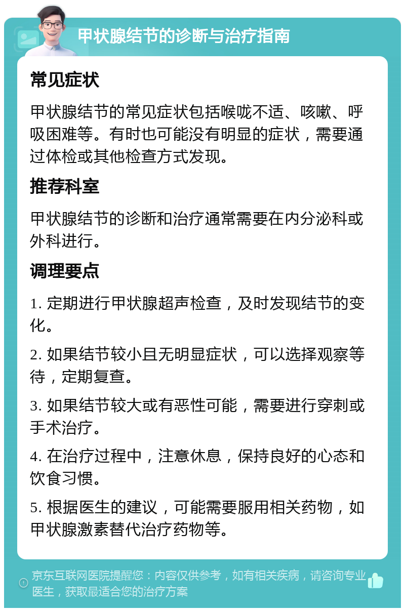 甲状腺结节的诊断与治疗指南 常见症状 甲状腺结节的常见症状包括喉咙不适、咳嗽、呼吸困难等。有时也可能没有明显的症状，需要通过体检或其他检查方式发现。 推荐科室 甲状腺结节的诊断和治疗通常需要在内分泌科或外科进行。 调理要点 1. 定期进行甲状腺超声检查，及时发现结节的变化。 2. 如果结节较小且无明显症状，可以选择观察等待，定期复查。 3. 如果结节较大或有恶性可能，需要进行穿刺或手术治疗。 4. 在治疗过程中，注意休息，保持良好的心态和饮食习惯。 5. 根据医生的建议，可能需要服用相关药物，如甲状腺激素替代治疗药物等。