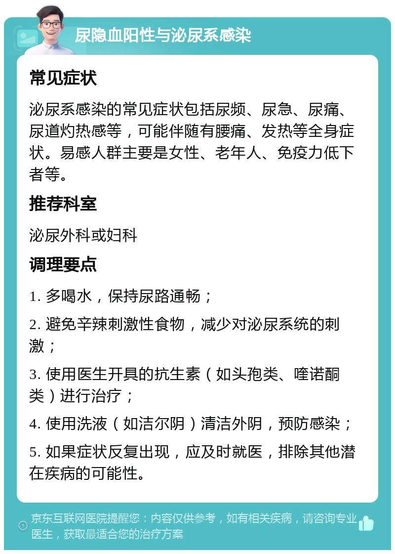 尿隐血阳性与泌尿系感染 常见症状 泌尿系感染的常见症状包括尿频、尿急、尿痛、尿道灼热感等，可能伴随有腰痛、发热等全身症状。易感人群主要是女性、老年人、免疫力低下者等。 推荐科室 泌尿外科或妇科 调理要点 1. 多喝水，保持尿路通畅； 2. 避免辛辣刺激性食物，减少对泌尿系统的刺激； 3. 使用医生开具的抗生素（如头孢类、喹诺酮类）进行治疗； 4. 使用洗液（如洁尔阴）清洁外阴，预防感染； 5. 如果症状反复出现，应及时就医，排除其他潜在疾病的可能性。