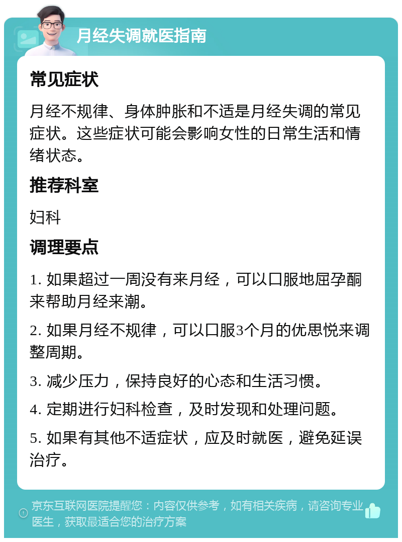 月经失调就医指南 常见症状 月经不规律、身体肿胀和不适是月经失调的常见症状。这些症状可能会影响女性的日常生活和情绪状态。 推荐科室 妇科 调理要点 1. 如果超过一周没有来月经，可以口服地屈孕酮来帮助月经来潮。 2. 如果月经不规律，可以口服3个月的优思悦来调整周期。 3. 减少压力，保持良好的心态和生活习惯。 4. 定期进行妇科检查，及时发现和处理问题。 5. 如果有其他不适症状，应及时就医，避免延误治疗。