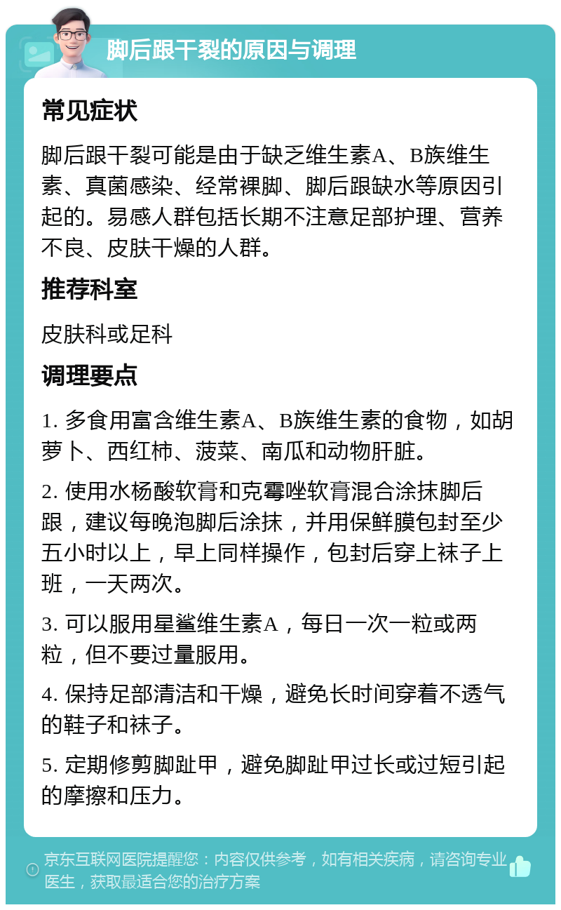 脚后跟干裂的原因与调理 常见症状 脚后跟干裂可能是由于缺乏维生素A、B族维生素、真菌感染、经常裸脚、脚后跟缺水等原因引起的。易感人群包括长期不注意足部护理、营养不良、皮肤干燥的人群。 推荐科室 皮肤科或足科 调理要点 1. 多食用富含维生素A、B族维生素的食物，如胡萝卜、西红柿、菠菜、南瓜和动物肝脏。 2. 使用水杨酸软膏和克霉唑软膏混合涂抹脚后跟，建议每晚泡脚后涂抹，并用保鲜膜包封至少五小时以上，早上同样操作，包封后穿上袜子上班，一天两次。 3. 可以服用星鲨维生素A，每日一次一粒或两粒，但不要过量服用。 4. 保持足部清洁和干燥，避免长时间穿着不透气的鞋子和袜子。 5. 定期修剪脚趾甲，避免脚趾甲过长或过短引起的摩擦和压力。