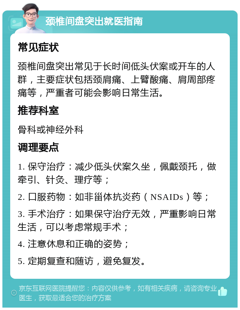 颈椎间盘突出就医指南 常见症状 颈椎间盘突出常见于长时间低头伏案或开车的人群，主要症状包括颈肩痛、上臂酸痛、肩周部疼痛等，严重者可能会影响日常生活。 推荐科室 骨科或神经外科 调理要点 1. 保守治疗：减少低头伏案久坐，佩戴颈托，做牵引、针灸、理疗等； 2. 口服药物：如非甾体抗炎药（NSAIDs）等； 3. 手术治疗：如果保守治疗无效，严重影响日常生活，可以考虑常规手术； 4. 注意休息和正确的姿势； 5. 定期复查和随访，避免复发。