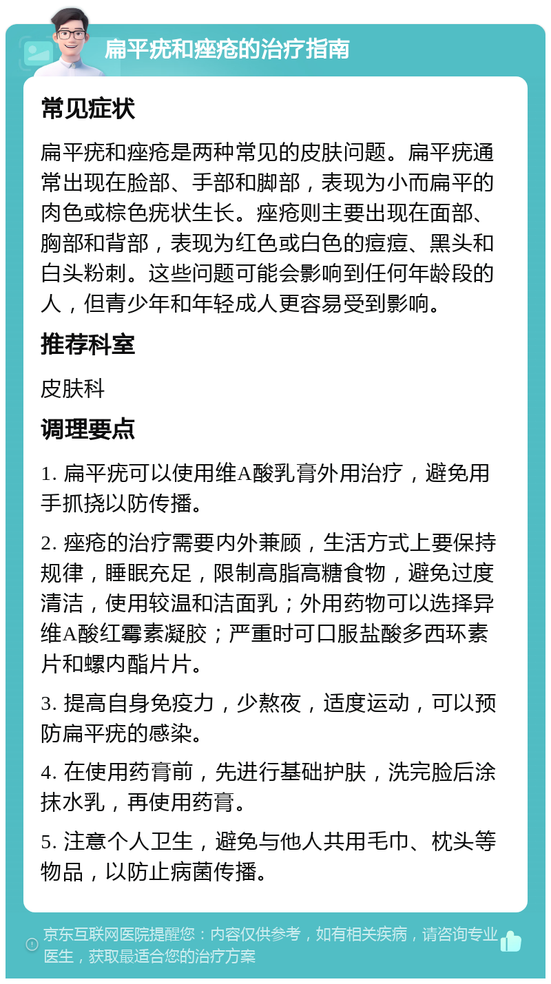 扁平疣和痤疮的治疗指南 常见症状 扁平疣和痤疮是两种常见的皮肤问题。扁平疣通常出现在脸部、手部和脚部，表现为小而扁平的肉色或棕色疣状生长。痤疮则主要出现在面部、胸部和背部，表现为红色或白色的痘痘、黑头和白头粉刺。这些问题可能会影响到任何年龄段的人，但青少年和年轻成人更容易受到影响。 推荐科室 皮肤科 调理要点 1. 扁平疣可以使用维A酸乳膏外用治疗，避免用手抓挠以防传播。 2. 痤疮的治疗需要内外兼顾，生活方式上要保持规律，睡眠充足，限制高脂高糖食物，避免过度清洁，使用较温和洁面乳；外用药物可以选择异维A酸红霉素凝胶；严重时可口服盐酸多西环素片和螺内酯片片。 3. 提高自身免疫力，少熬夜，适度运动，可以预防扁平疣的感染。 4. 在使用药膏前，先进行基础护肤，洗完脸后涂抹水乳，再使用药膏。 5. 注意个人卫生，避免与他人共用毛巾、枕头等物品，以防止病菌传播。