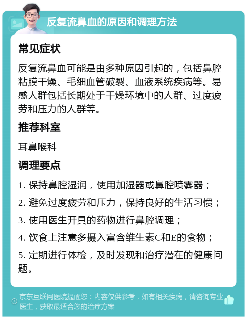 反复流鼻血的原因和调理方法 常见症状 反复流鼻血可能是由多种原因引起的，包括鼻腔粘膜干燥、毛细血管破裂、血液系统疾病等。易感人群包括长期处于干燥环境中的人群、过度疲劳和压力的人群等。 推荐科室 耳鼻喉科 调理要点 1. 保持鼻腔湿润，使用加湿器或鼻腔喷雾器； 2. 避免过度疲劳和压力，保持良好的生活习惯； 3. 使用医生开具的药物进行鼻腔调理； 4. 饮食上注意多摄入富含维生素C和E的食物； 5. 定期进行体检，及时发现和治疗潜在的健康问题。