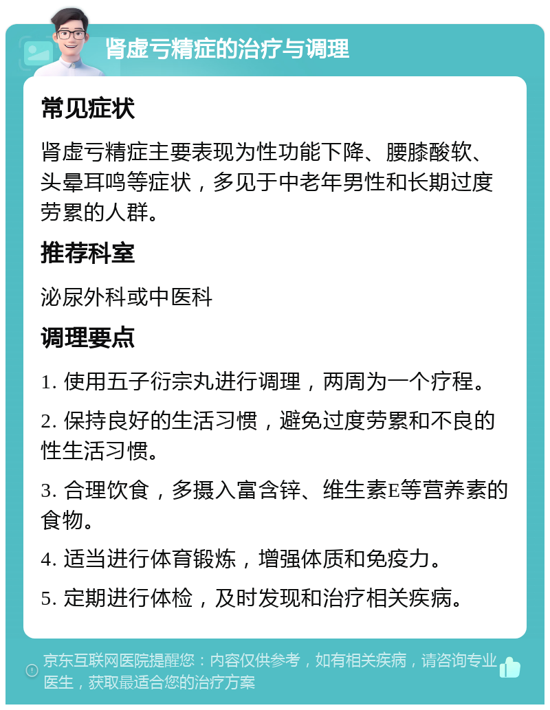 肾虚亏精症的治疗与调理 常见症状 肾虚亏精症主要表现为性功能下降、腰膝酸软、头晕耳鸣等症状，多见于中老年男性和长期过度劳累的人群。 推荐科室 泌尿外科或中医科 调理要点 1. 使用五子衍宗丸进行调理，两周为一个疗程。 2. 保持良好的生活习惯，避免过度劳累和不良的性生活习惯。 3. 合理饮食，多摄入富含锌、维生素E等营养素的食物。 4. 适当进行体育锻炼，增强体质和免疫力。 5. 定期进行体检，及时发现和治疗相关疾病。