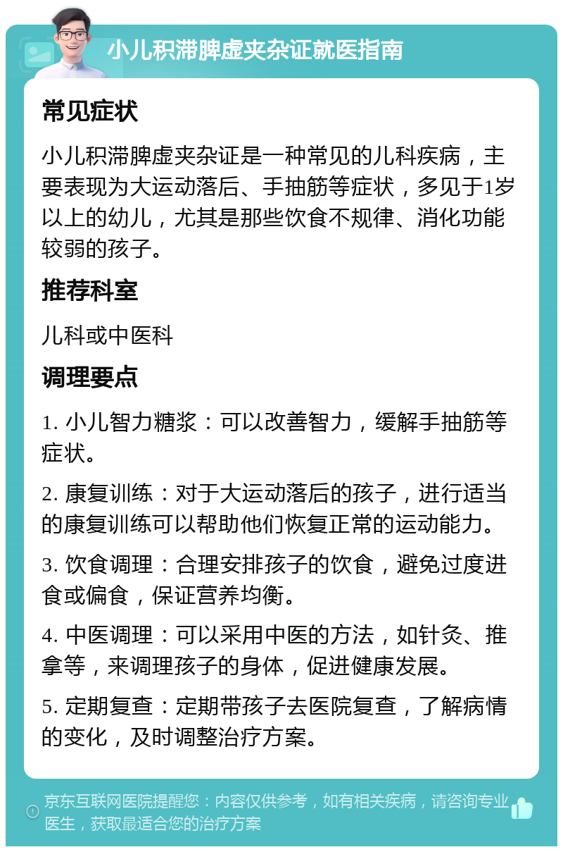 小儿积滞脾虚夹杂证就医指南 常见症状 小儿积滞脾虚夹杂证是一种常见的儿科疾病，主要表现为大运动落后、手抽筋等症状，多见于1岁以上的幼儿，尤其是那些饮食不规律、消化功能较弱的孩子。 推荐科室 儿科或中医科 调理要点 1. 小儿智力糖浆：可以改善智力，缓解手抽筋等症状。 2. 康复训练：对于大运动落后的孩子，进行适当的康复训练可以帮助他们恢复正常的运动能力。 3. 饮食调理：合理安排孩子的饮食，避免过度进食或偏食，保证营养均衡。 4. 中医调理：可以采用中医的方法，如针灸、推拿等，来调理孩子的身体，促进健康发展。 5. 定期复查：定期带孩子去医院复查，了解病情的变化，及时调整治疗方案。