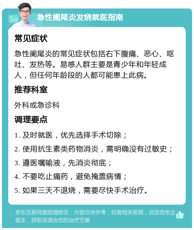 急性阑尾炎发烧就医指南 常见症状 急性阑尾炎的常见症状包括右下腹痛、恶心、呕吐、发热等。易感人群主要是青少年和年轻成人，但任何年龄段的人都可能患上此病。 推荐科室 外科或急诊科 调理要点 1. 及时就医，优先选择手术切除； 2. 使用抗生素类药物消炎，需明确没有过敏史； 3. 遵医嘱输液，先消炎彻底； 4. 不要吃止痛药，避免掩盖病情； 5. 如果三天不退烧，需要尽快手术治疗。