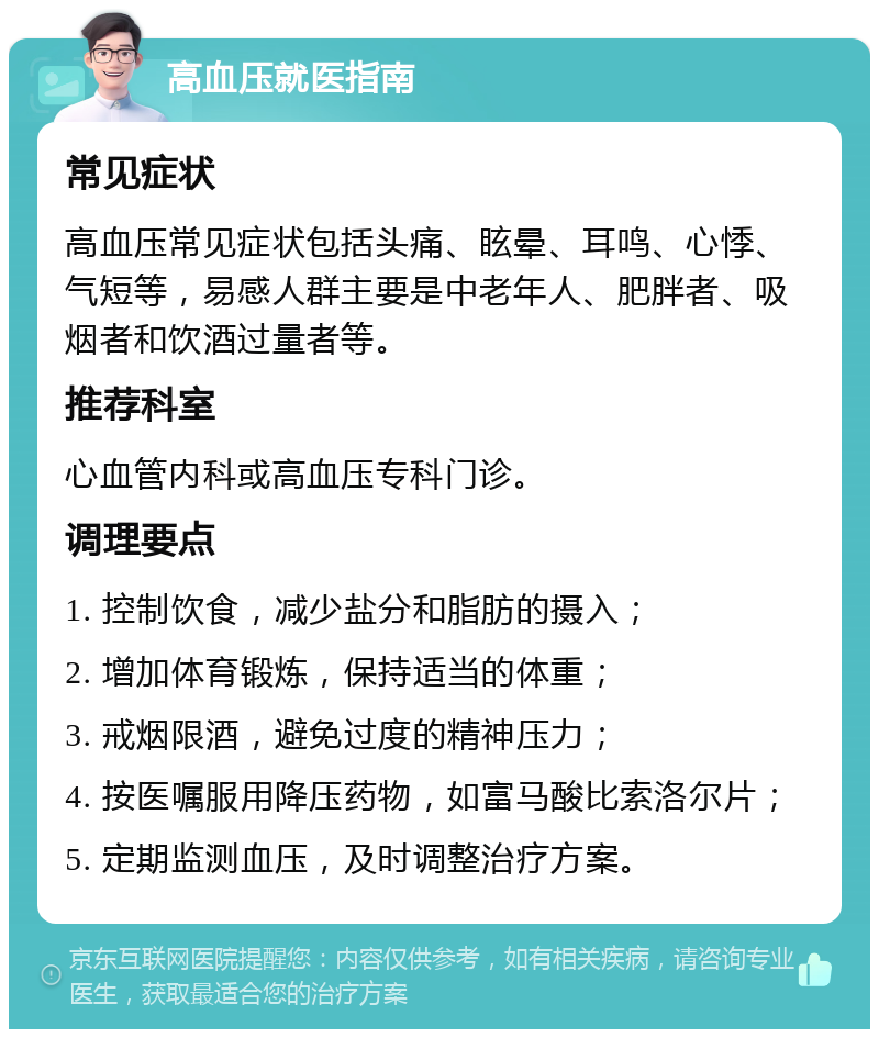 高血压就医指南 常见症状 高血压常见症状包括头痛、眩晕、耳鸣、心悸、气短等，易感人群主要是中老年人、肥胖者、吸烟者和饮酒过量者等。 推荐科室 心血管内科或高血压专科门诊。 调理要点 1. 控制饮食，减少盐分和脂肪的摄入； 2. 增加体育锻炼，保持适当的体重； 3. 戒烟限酒，避免过度的精神压力； 4. 按医嘱服用降压药物，如富马酸比索洛尔片； 5. 定期监测血压，及时调整治疗方案。