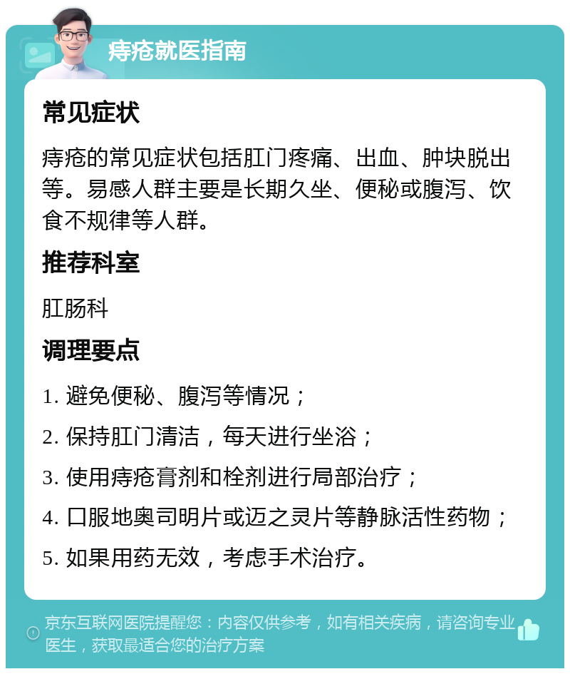 痔疮就医指南 常见症状 痔疮的常见症状包括肛门疼痛、出血、肿块脱出等。易感人群主要是长期久坐、便秘或腹泻、饮食不规律等人群。 推荐科室 肛肠科 调理要点 1. 避免便秘、腹泻等情况； 2. 保持肛门清洁，每天进行坐浴； 3. 使用痔疮膏剂和栓剂进行局部治疗； 4. 口服地奥司明片或迈之灵片等静脉活性药物； 5. 如果用药无效，考虑手术治疗。