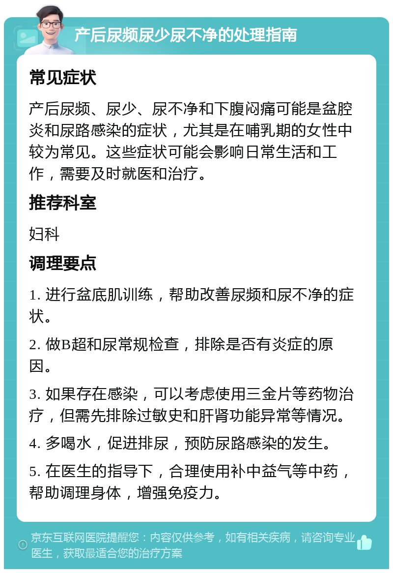 产后尿频尿少尿不净的处理指南 常见症状 产后尿频、尿少、尿不净和下腹闷痛可能是盆腔炎和尿路感染的症状，尤其是在哺乳期的女性中较为常见。这些症状可能会影响日常生活和工作，需要及时就医和治疗。 推荐科室 妇科 调理要点 1. 进行盆底肌训练，帮助改善尿频和尿不净的症状。 2. 做B超和尿常规检查，排除是否有炎症的原因。 3. 如果存在感染，可以考虑使用三金片等药物治疗，但需先排除过敏史和肝肾功能异常等情况。 4. 多喝水，促进排尿，预防尿路感染的发生。 5. 在医生的指导下，合理使用补中益气等中药，帮助调理身体，增强免疫力。