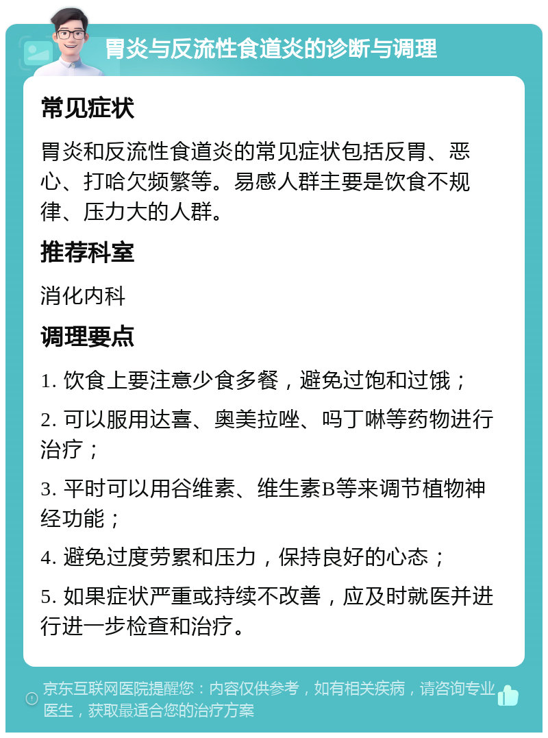 胃炎与反流性食道炎的诊断与调理 常见症状 胃炎和反流性食道炎的常见症状包括反胃、恶心、打哈欠频繁等。易感人群主要是饮食不规律、压力大的人群。 推荐科室 消化内科 调理要点 1. 饮食上要注意少食多餐，避免过饱和过饿； 2. 可以服用达喜、奥美拉唑、吗丁啉等药物进行治疗； 3. 平时可以用谷维素、维生素B等来调节植物神经功能； 4. 避免过度劳累和压力，保持良好的心态； 5. 如果症状严重或持续不改善，应及时就医并进行进一步检查和治疗。