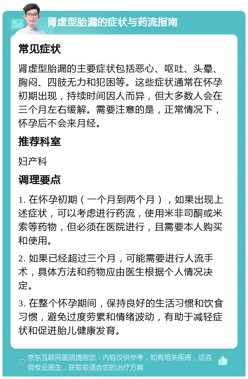 肾虚型胎漏的症状与药流指南 常见症状 肾虚型胎漏的主要症状包括恶心、呕吐、头晕、胸闷、四肢无力和犯困等。这些症状通常在怀孕初期出现，持续时间因人而异，但大多数人会在三个月左右缓解。需要注意的是，正常情况下，怀孕后不会来月经。 推荐科室 妇产科 调理要点 1. 在怀孕初期（一个月到两个月），如果出现上述症状，可以考虑进行药流，使用米非司酮或米索等药物，但必须在医院进行，且需要本人购买和使用。 2. 如果已经超过三个月，可能需要进行人流手术，具体方法和药物应由医生根据个人情况决定。 3. 在整个怀孕期间，保持良好的生活习惯和饮食习惯，避免过度劳累和情绪波动，有助于减轻症状和促进胎儿健康发育。