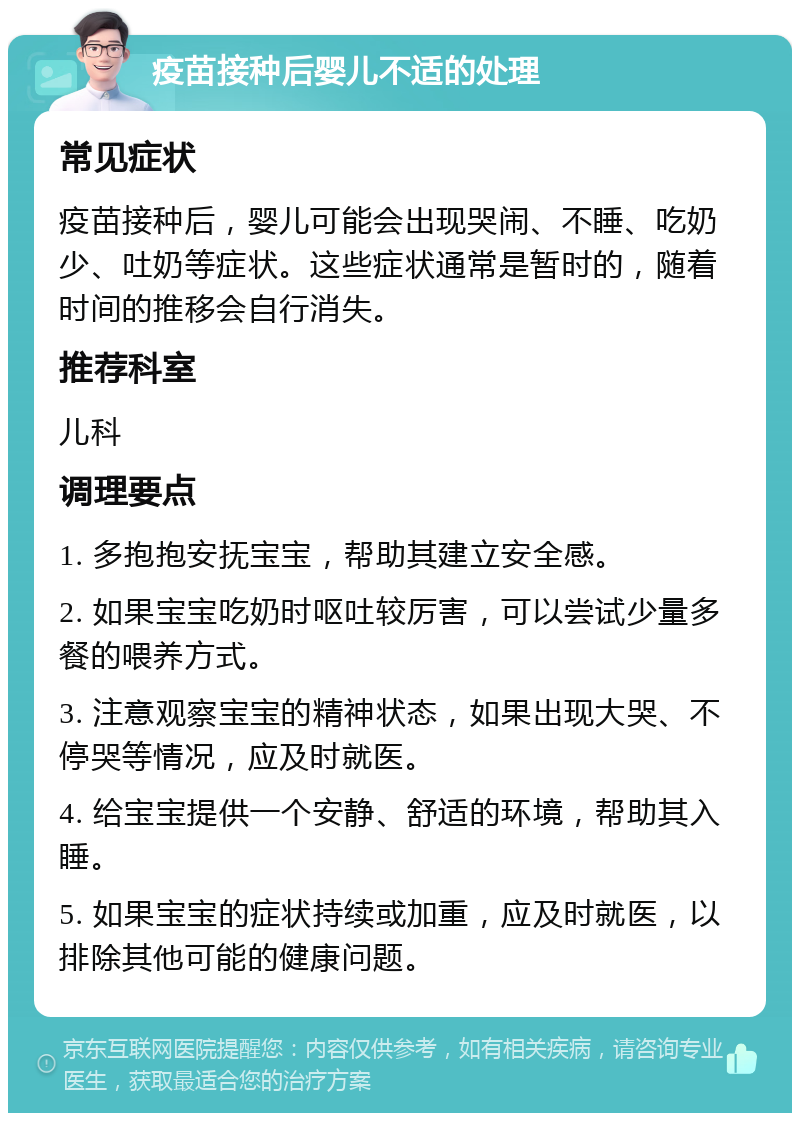 疫苗接种后婴儿不适的处理 常见症状 疫苗接种后，婴儿可能会出现哭闹、不睡、吃奶少、吐奶等症状。这些症状通常是暂时的，随着时间的推移会自行消失。 推荐科室 儿科 调理要点 1. 多抱抱安抚宝宝，帮助其建立安全感。 2. 如果宝宝吃奶时呕吐较厉害，可以尝试少量多餐的喂养方式。 3. 注意观察宝宝的精神状态，如果出现大哭、不停哭等情况，应及时就医。 4. 给宝宝提供一个安静、舒适的环境，帮助其入睡。 5. 如果宝宝的症状持续或加重，应及时就医，以排除其他可能的健康问题。