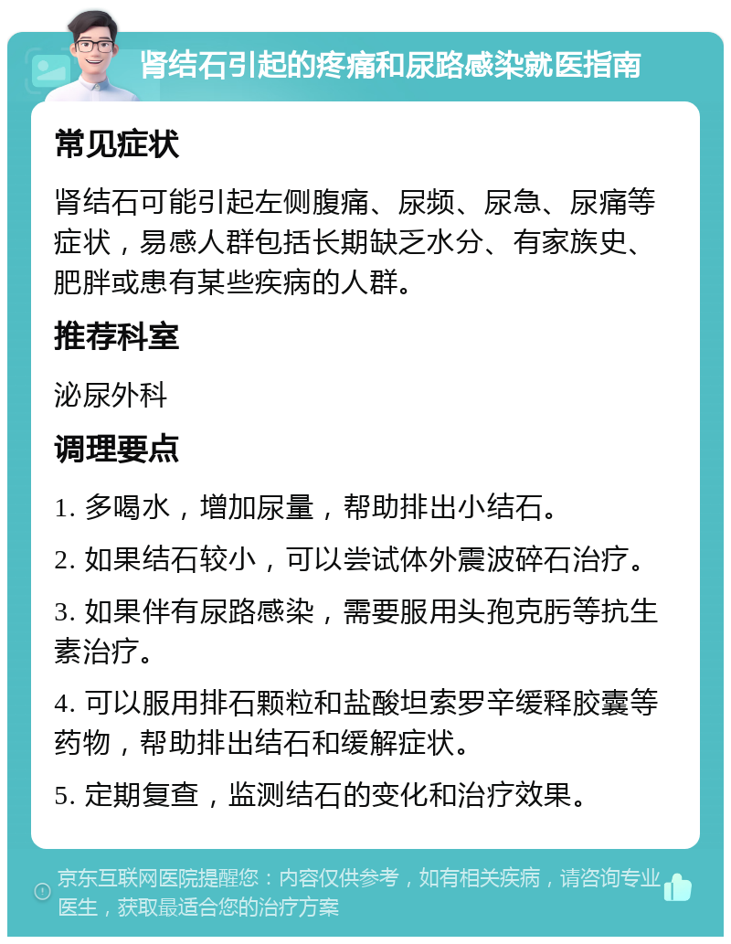 肾结石引起的疼痛和尿路感染就医指南 常见症状 肾结石可能引起左侧腹痛、尿频、尿急、尿痛等症状，易感人群包括长期缺乏水分、有家族史、肥胖或患有某些疾病的人群。 推荐科室 泌尿外科 调理要点 1. 多喝水，增加尿量，帮助排出小结石。 2. 如果结石较小，可以尝试体外震波碎石治疗。 3. 如果伴有尿路感染，需要服用头孢克肟等抗生素治疗。 4. 可以服用排石颗粒和盐酸坦索罗辛缓释胶囊等药物，帮助排出结石和缓解症状。 5. 定期复查，监测结石的变化和治疗效果。