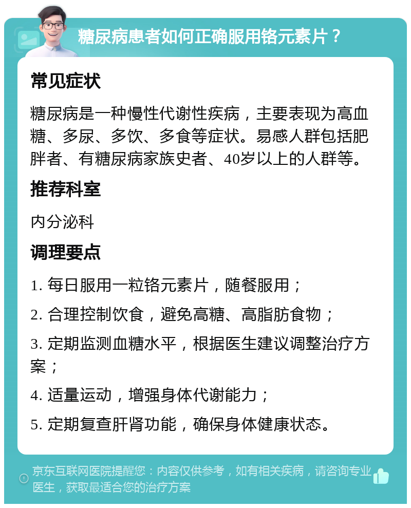 糖尿病患者如何正确服用铬元素片？ 常见症状 糖尿病是一种慢性代谢性疾病，主要表现为高血糖、多尿、多饮、多食等症状。易感人群包括肥胖者、有糖尿病家族史者、40岁以上的人群等。 推荐科室 内分泌科 调理要点 1. 每日服用一粒铬元素片，随餐服用； 2. 合理控制饮食，避免高糖、高脂肪食物； 3. 定期监测血糖水平，根据医生建议调整治疗方案； 4. 适量运动，增强身体代谢能力； 5. 定期复查肝肾功能，确保身体健康状态。