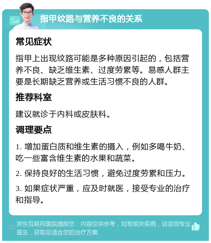 指甲纹路与营养不良的关系 常见症状 指甲上出现纹路可能是多种原因引起的，包括营养不良、缺乏维生素、过度劳累等。易感人群主要是长期缺乏营养或生活习惯不良的人群。 推荐科室 建议就诊于内科或皮肤科。 调理要点 1. 增加蛋白质和维生素的摄入，例如多喝牛奶、吃一些富含维生素的水果和蔬菜。 2. 保持良好的生活习惯，避免过度劳累和压力。 3. 如果症状严重，应及时就医，接受专业的治疗和指导。