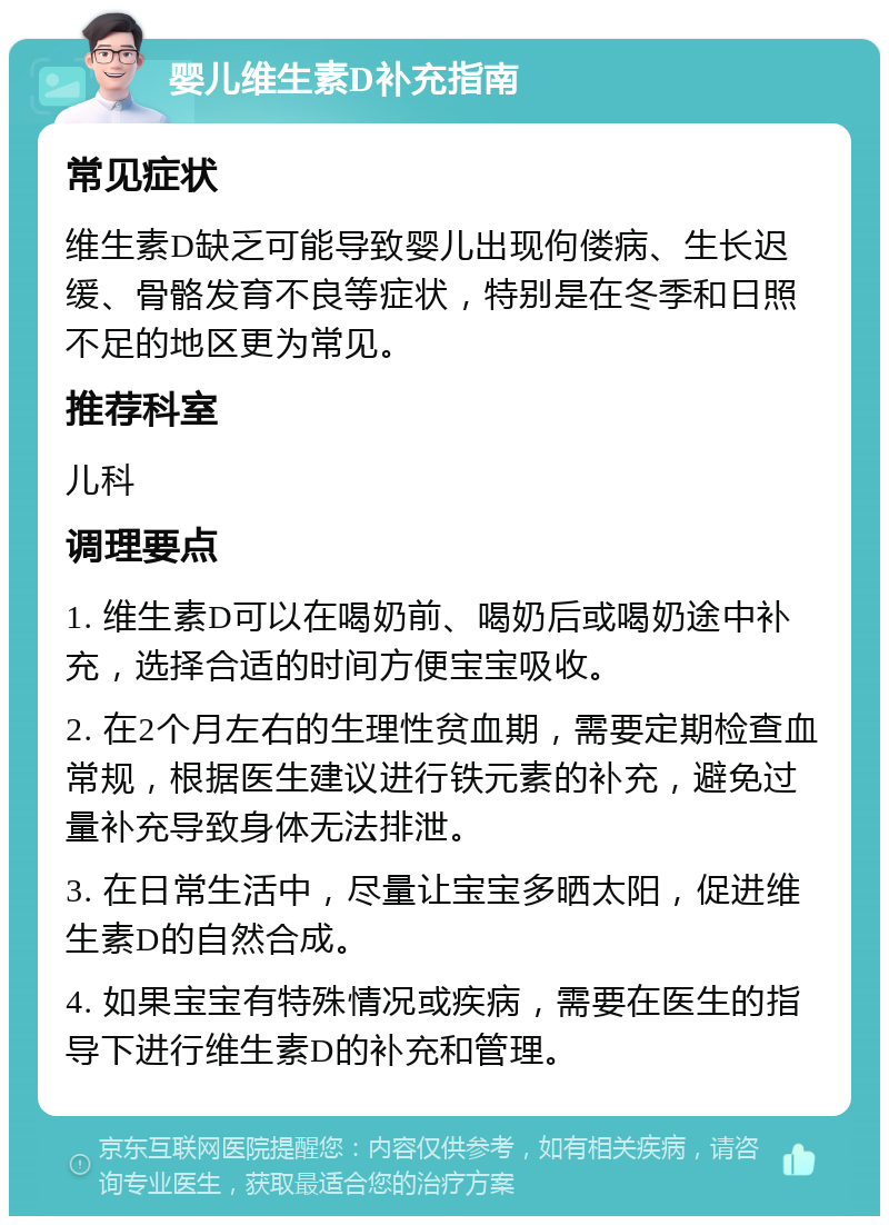 婴儿维生素D补充指南 常见症状 维生素D缺乏可能导致婴儿出现佝偻病、生长迟缓、骨骼发育不良等症状，特别是在冬季和日照不足的地区更为常见。 推荐科室 儿科 调理要点 1. 维生素D可以在喝奶前、喝奶后或喝奶途中补充，选择合适的时间方便宝宝吸收。 2. 在2个月左右的生理性贫血期，需要定期检查血常规，根据医生建议进行铁元素的补充，避免过量补充导致身体无法排泄。 3. 在日常生活中，尽量让宝宝多晒太阳，促进维生素D的自然合成。 4. 如果宝宝有特殊情况或疾病，需要在医生的指导下进行维生素D的补充和管理。