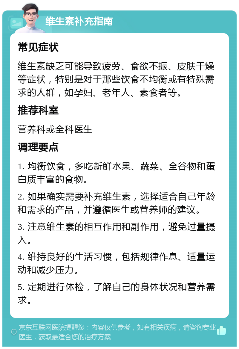 维生素补充指南 常见症状 维生素缺乏可能导致疲劳、食欲不振、皮肤干燥等症状，特别是对于那些饮食不均衡或有特殊需求的人群，如孕妇、老年人、素食者等。 推荐科室 营养科或全科医生 调理要点 1. 均衡饮食，多吃新鲜水果、蔬菜、全谷物和蛋白质丰富的食物。 2. 如果确实需要补充维生素，选择适合自己年龄和需求的产品，并遵循医生或营养师的建议。 3. 注意维生素的相互作用和副作用，避免过量摄入。 4. 维持良好的生活习惯，包括规律作息、适量运动和减少压力。 5. 定期进行体检，了解自己的身体状况和营养需求。