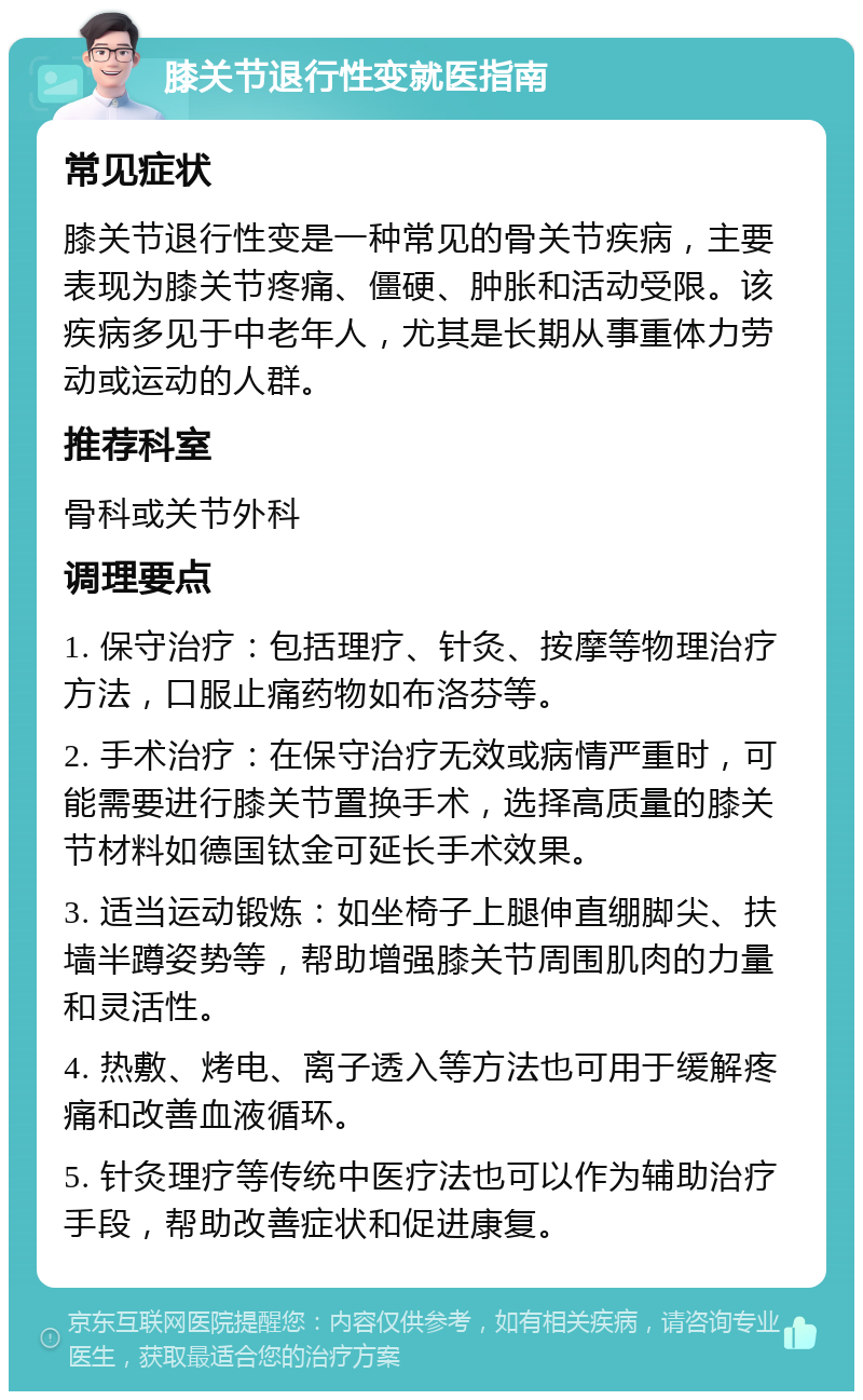 膝关节退行性变就医指南 常见症状 膝关节退行性变是一种常见的骨关节疾病，主要表现为膝关节疼痛、僵硬、肿胀和活动受限。该疾病多见于中老年人，尤其是长期从事重体力劳动或运动的人群。 推荐科室 骨科或关节外科 调理要点 1. 保守治疗：包括理疗、针灸、按摩等物理治疗方法，口服止痛药物如布洛芬等。 2. 手术治疗：在保守治疗无效或病情严重时，可能需要进行膝关节置换手术，选择高质量的膝关节材料如德国钛金可延长手术效果。 3. 适当运动锻炼：如坐椅子上腿伸直绷脚尖、扶墙半蹲姿势等，帮助增强膝关节周围肌肉的力量和灵活性。 4. 热敷、烤电、离子透入等方法也可用于缓解疼痛和改善血液循环。 5. 针灸理疗等传统中医疗法也可以作为辅助治疗手段，帮助改善症状和促进康复。