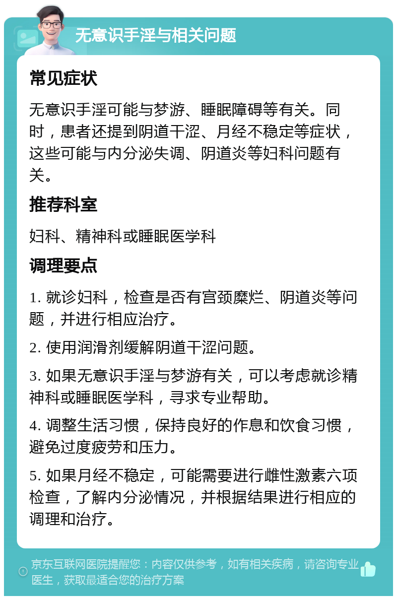 无意识手淫与相关问题 常见症状 无意识手淫可能与梦游、睡眠障碍等有关。同时，患者还提到阴道干涩、月经不稳定等症状，这些可能与内分泌失调、阴道炎等妇科问题有关。 推荐科室 妇科、精神科或睡眠医学科 调理要点 1. 就诊妇科，检查是否有宫颈糜烂、阴道炎等问题，并进行相应治疗。 2. 使用润滑剂缓解阴道干涩问题。 3. 如果无意识手淫与梦游有关，可以考虑就诊精神科或睡眠医学科，寻求专业帮助。 4. 调整生活习惯，保持良好的作息和饮食习惯，避免过度疲劳和压力。 5. 如果月经不稳定，可能需要进行雌性激素六项检查，了解内分泌情况，并根据结果进行相应的调理和治疗。