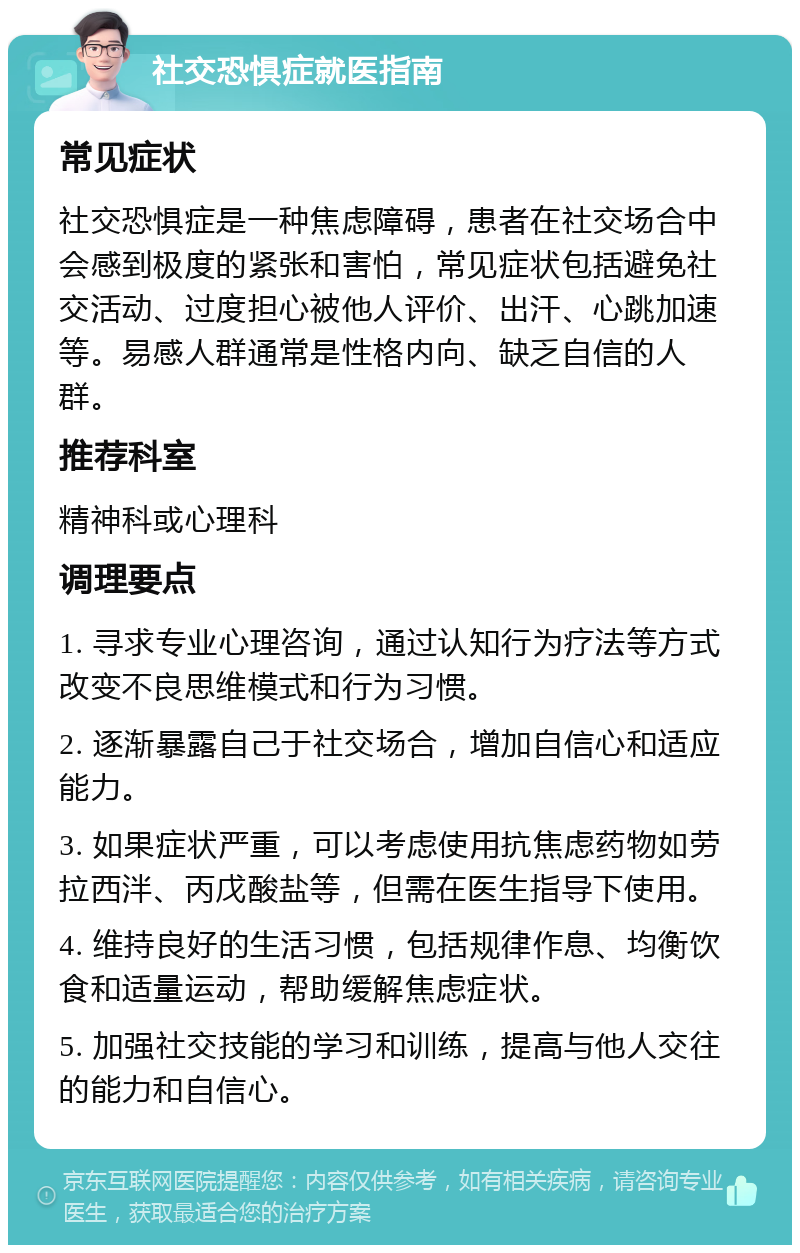 社交恐惧症就医指南 常见症状 社交恐惧症是一种焦虑障碍，患者在社交场合中会感到极度的紧张和害怕，常见症状包括避免社交活动、过度担心被他人评价、出汗、心跳加速等。易感人群通常是性格内向、缺乏自信的人群。 推荐科室 精神科或心理科 调理要点 1. 寻求专业心理咨询，通过认知行为疗法等方式改变不良思维模式和行为习惯。 2. 逐渐暴露自己于社交场合，增加自信心和适应能力。 3. 如果症状严重，可以考虑使用抗焦虑药物如劳拉西泮、丙戊酸盐等，但需在医生指导下使用。 4. 维持良好的生活习惯，包括规律作息、均衡饮食和适量运动，帮助缓解焦虑症状。 5. 加强社交技能的学习和训练，提高与他人交往的能力和自信心。