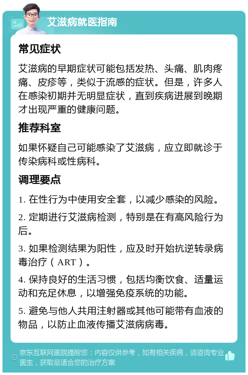 艾滋病就医指南 常见症状 艾滋病的早期症状可能包括发热、头痛、肌肉疼痛、皮疹等，类似于流感的症状。但是，许多人在感染初期并无明显症状，直到疾病进展到晚期才出现严重的健康问题。 推荐科室 如果怀疑自己可能感染了艾滋病，应立即就诊于传染病科或性病科。 调理要点 1. 在性行为中使用安全套，以减少感染的风险。 2. 定期进行艾滋病检测，特别是在有高风险行为后。 3. 如果检测结果为阳性，应及时开始抗逆转录病毒治疗（ART）。 4. 保持良好的生活习惯，包括均衡饮食、适量运动和充足休息，以增强免疫系统的功能。 5. 避免与他人共用注射器或其他可能带有血液的物品，以防止血液传播艾滋病病毒。