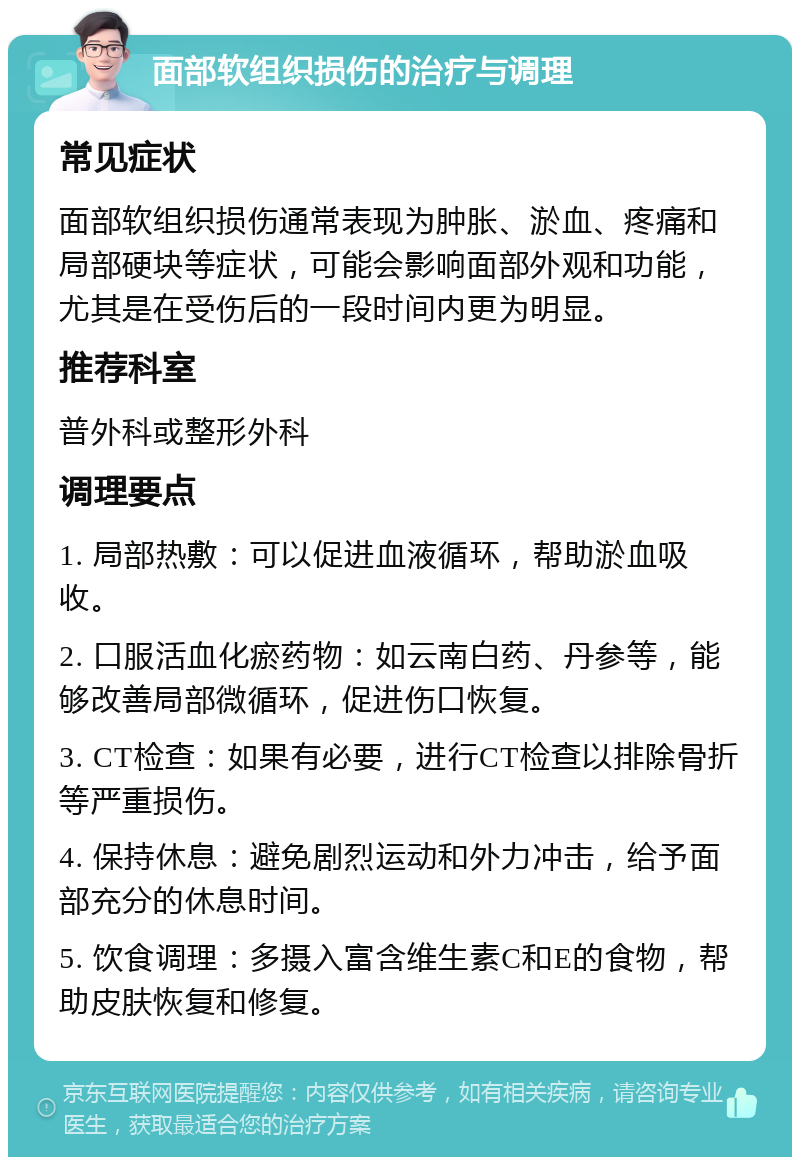 面部软组织损伤的治疗与调理 常见症状 面部软组织损伤通常表现为肿胀、淤血、疼痛和局部硬块等症状，可能会影响面部外观和功能，尤其是在受伤后的一段时间内更为明显。 推荐科室 普外科或整形外科 调理要点 1. 局部热敷：可以促进血液循环，帮助淤血吸收。 2. 口服活血化瘀药物：如云南白药、丹参等，能够改善局部微循环，促进伤口恢复。 3. CT检查：如果有必要，进行CT检查以排除骨折等严重损伤。 4. 保持休息：避免剧烈运动和外力冲击，给予面部充分的休息时间。 5. 饮食调理：多摄入富含维生素C和E的食物，帮助皮肤恢复和修复。