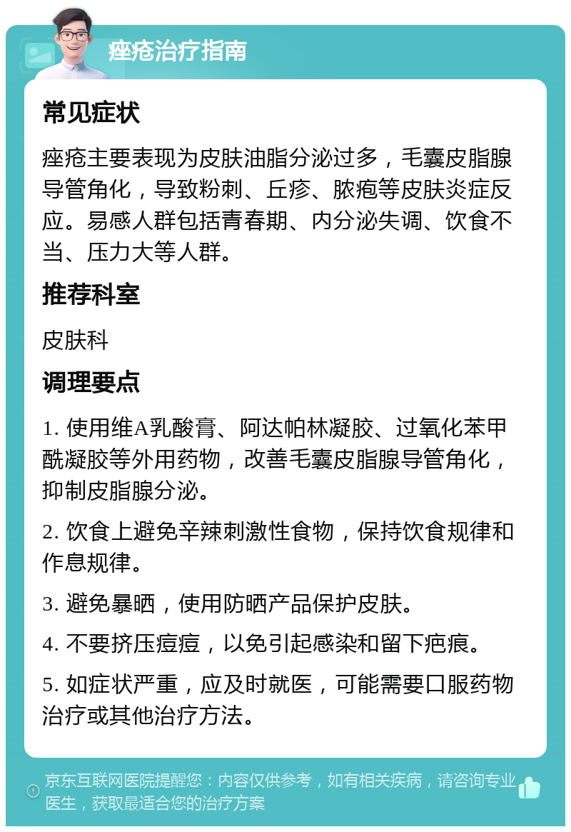 痤疮治疗指南 常见症状 痤疮主要表现为皮肤油脂分泌过多，毛囊皮脂腺导管角化，导致粉刺、丘疹、脓疱等皮肤炎症反应。易感人群包括青春期、内分泌失调、饮食不当、压力大等人群。 推荐科室 皮肤科 调理要点 1. 使用维A乳酸膏、阿达帕林凝胶、过氧化苯甲酰凝胶等外用药物，改善毛囊皮脂腺导管角化，抑制皮脂腺分泌。 2. 饮食上避免辛辣刺激性食物，保持饮食规律和作息规律。 3. 避免暴晒，使用防晒产品保护皮肤。 4. 不要挤压痘痘，以免引起感染和留下疤痕。 5. 如症状严重，应及时就医，可能需要口服药物治疗或其他治疗方法。