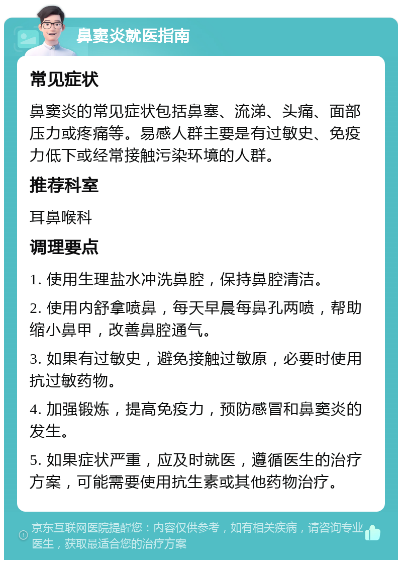 鼻窦炎就医指南 常见症状 鼻窦炎的常见症状包括鼻塞、流涕、头痛、面部压力或疼痛等。易感人群主要是有过敏史、免疫力低下或经常接触污染环境的人群。 推荐科室 耳鼻喉科 调理要点 1. 使用生理盐水冲洗鼻腔，保持鼻腔清洁。 2. 使用内舒拿喷鼻，每天早晨每鼻孔两喷，帮助缩小鼻甲，改善鼻腔通气。 3. 如果有过敏史，避免接触过敏原，必要时使用抗过敏药物。 4. 加强锻炼，提高免疫力，预防感冒和鼻窦炎的发生。 5. 如果症状严重，应及时就医，遵循医生的治疗方案，可能需要使用抗生素或其他药物治疗。