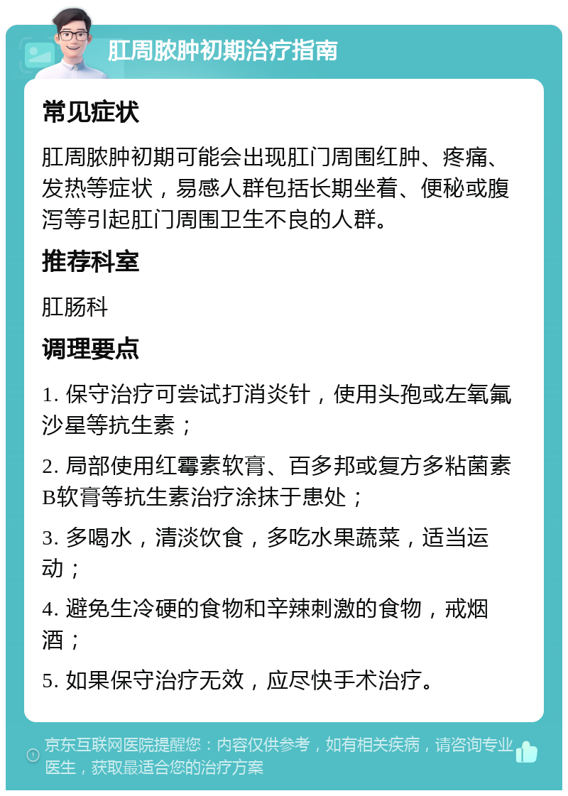 肛周脓肿初期治疗指南 常见症状 肛周脓肿初期可能会出现肛门周围红肿、疼痛、发热等症状，易感人群包括长期坐着、便秘或腹泻等引起肛门周围卫生不良的人群。 推荐科室 肛肠科 调理要点 1. 保守治疗可尝试打消炎针，使用头孢或左氧氟沙星等抗生素； 2. 局部使用红霉素软膏、百多邦或复方多粘菌素B软膏等抗生素治疗涂抹于患处； 3. 多喝水，清淡饮食，多吃水果蔬菜，适当运动； 4. 避免生冷硬的食物和辛辣刺激的食物，戒烟酒； 5. 如果保守治疗无效，应尽快手术治疗。