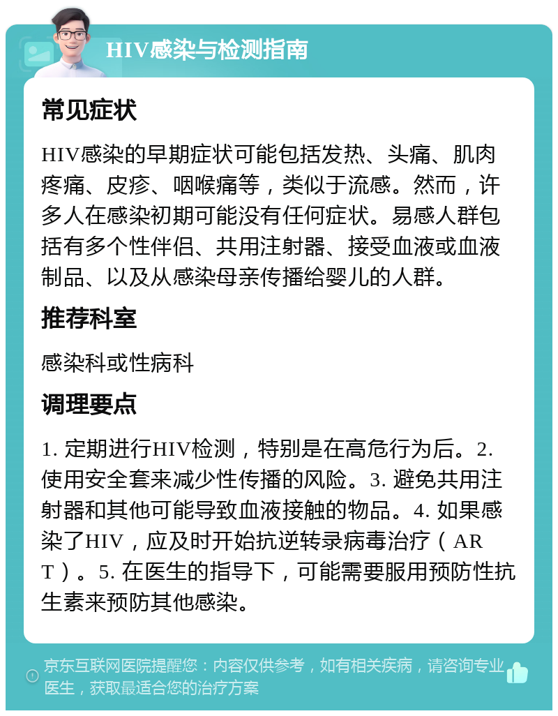 HIV感染与检测指南 常见症状 HIV感染的早期症状可能包括发热、头痛、肌肉疼痛、皮疹、咽喉痛等，类似于流感。然而，许多人在感染初期可能没有任何症状。易感人群包括有多个性伴侣、共用注射器、接受血液或血液制品、以及从感染母亲传播给婴儿的人群。 推荐科室 感染科或性病科 调理要点 1. 定期进行HIV检测，特别是在高危行为后。2. 使用安全套来减少性传播的风险。3. 避免共用注射器和其他可能导致血液接触的物品。4. 如果感染了HIV，应及时开始抗逆转录病毒治疗（ART）。5. 在医生的指导下，可能需要服用预防性抗生素来预防其他感染。