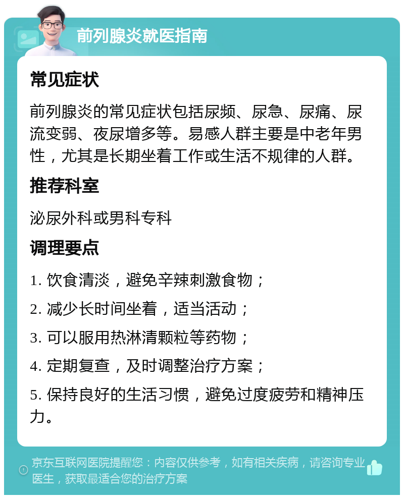 前列腺炎就医指南 常见症状 前列腺炎的常见症状包括尿频、尿急、尿痛、尿流变弱、夜尿增多等。易感人群主要是中老年男性，尤其是长期坐着工作或生活不规律的人群。 推荐科室 泌尿外科或男科专科 调理要点 1. 饮食清淡，避免辛辣刺激食物； 2. 减少长时间坐着，适当活动； 3. 可以服用热淋清颗粒等药物； 4. 定期复查，及时调整治疗方案； 5. 保持良好的生活习惯，避免过度疲劳和精神压力。