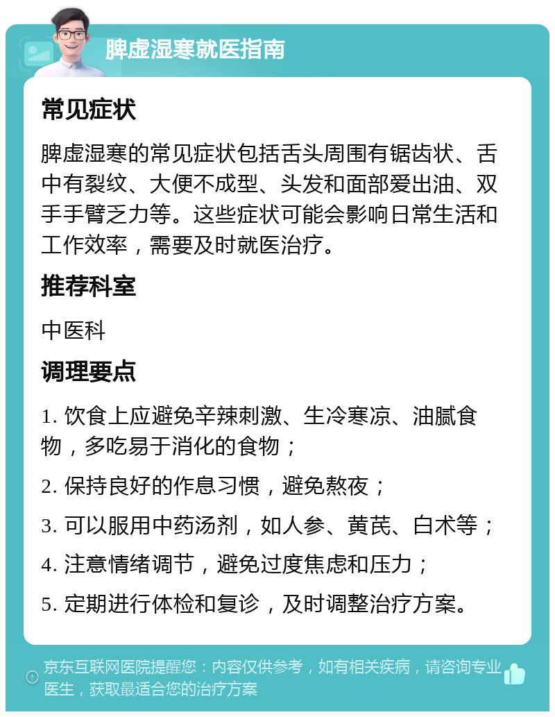 脾虚湿寒就医指南 常见症状 脾虚湿寒的常见症状包括舌头周围有锯齿状、舌中有裂纹、大便不成型、头发和面部爱出油、双手手臂乏力等。这些症状可能会影响日常生活和工作效率，需要及时就医治疗。 推荐科室 中医科 调理要点 1. 饮食上应避免辛辣刺激、生冷寒凉、油腻食物，多吃易于消化的食物； 2. 保持良好的作息习惯，避免熬夜； 3. 可以服用中药汤剂，如人参、黄芪、白术等； 4. 注意情绪调节，避免过度焦虑和压力； 5. 定期进行体检和复诊，及时调整治疗方案。