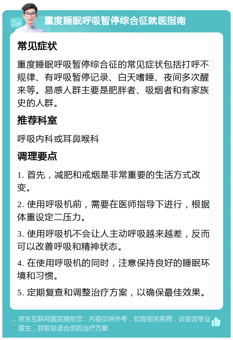 重度睡眠呼吸暂停综合征就医指南 常见症状 重度睡眠呼吸暂停综合征的常见症状包括打呼不规律、有呼吸暂停记录、白天嗜睡、夜间多次醒来等。易感人群主要是肥胖者、吸烟者和有家族史的人群。 推荐科室 呼吸内科或耳鼻喉科 调理要点 1. 首先，减肥和戒烟是非常重要的生活方式改变。 2. 使用呼吸机前，需要在医师指导下进行，根据体重设定二压力。 3. 使用呼吸机不会让人主动呼吸越来越差，反而可以改善呼吸和精神状态。 4. 在使用呼吸机的同时，注意保持良好的睡眠环境和习惯。 5. 定期复查和调整治疗方案，以确保最佳效果。