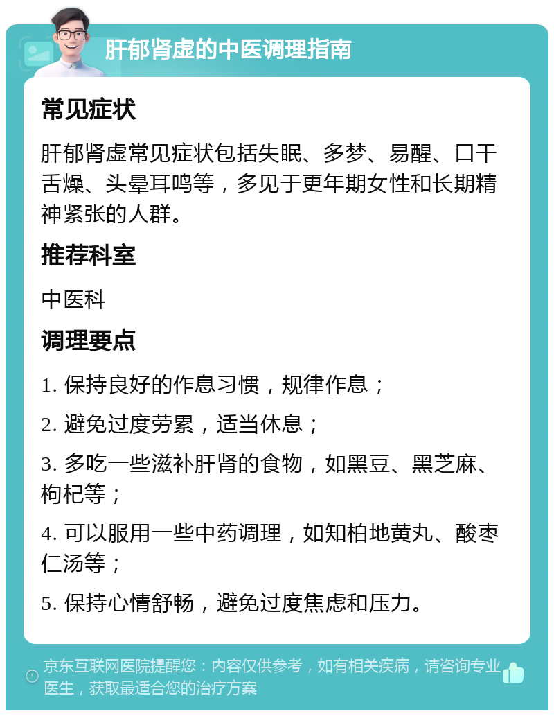 肝郁肾虚的中医调理指南 常见症状 肝郁肾虚常见症状包括失眠、多梦、易醒、口干舌燥、头晕耳鸣等，多见于更年期女性和长期精神紧张的人群。 推荐科室 中医科 调理要点 1. 保持良好的作息习惯，规律作息； 2. 避免过度劳累，适当休息； 3. 多吃一些滋补肝肾的食物，如黑豆、黑芝麻、枸杞等； 4. 可以服用一些中药调理，如知柏地黄丸、酸枣仁汤等； 5. 保持心情舒畅，避免过度焦虑和压力。