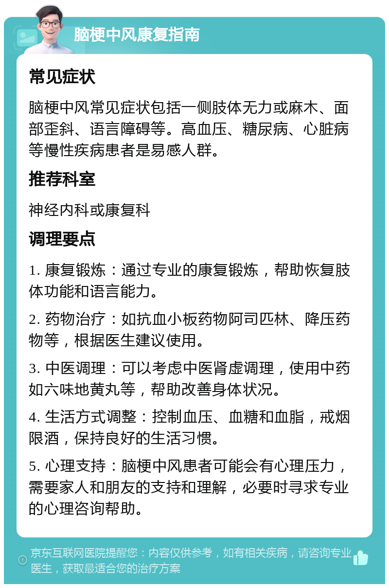 脑梗中风康复指南 常见症状 脑梗中风常见症状包括一侧肢体无力或麻木、面部歪斜、语言障碍等。高血压、糖尿病、心脏病等慢性疾病患者是易感人群。 推荐科室 神经内科或康复科 调理要点 1. 康复锻炼：通过专业的康复锻炼，帮助恢复肢体功能和语言能力。 2. 药物治疗：如抗血小板药物阿司匹林、降压药物等，根据医生建议使用。 3. 中医调理：可以考虑中医肾虚调理，使用中药如六味地黄丸等，帮助改善身体状况。 4. 生活方式调整：控制血压、血糖和血脂，戒烟限酒，保持良好的生活习惯。 5. 心理支持：脑梗中风患者可能会有心理压力，需要家人和朋友的支持和理解，必要时寻求专业的心理咨询帮助。