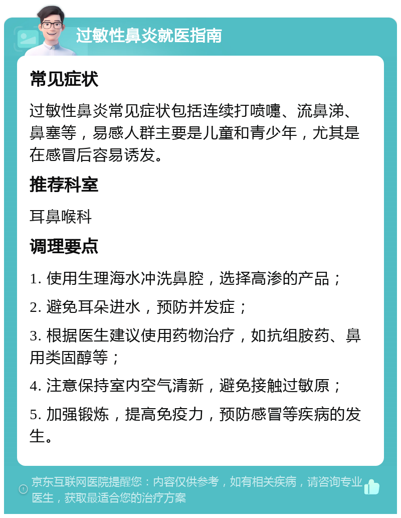 过敏性鼻炎就医指南 常见症状 过敏性鼻炎常见症状包括连续打喷嚏、流鼻涕、鼻塞等，易感人群主要是儿童和青少年，尤其是在感冒后容易诱发。 推荐科室 耳鼻喉科 调理要点 1. 使用生理海水冲洗鼻腔，选择高渗的产品； 2. 避免耳朵进水，预防并发症； 3. 根据医生建议使用药物治疗，如抗组胺药、鼻用类固醇等； 4. 注意保持室内空气清新，避免接触过敏原； 5. 加强锻炼，提高免疫力，预防感冒等疾病的发生。