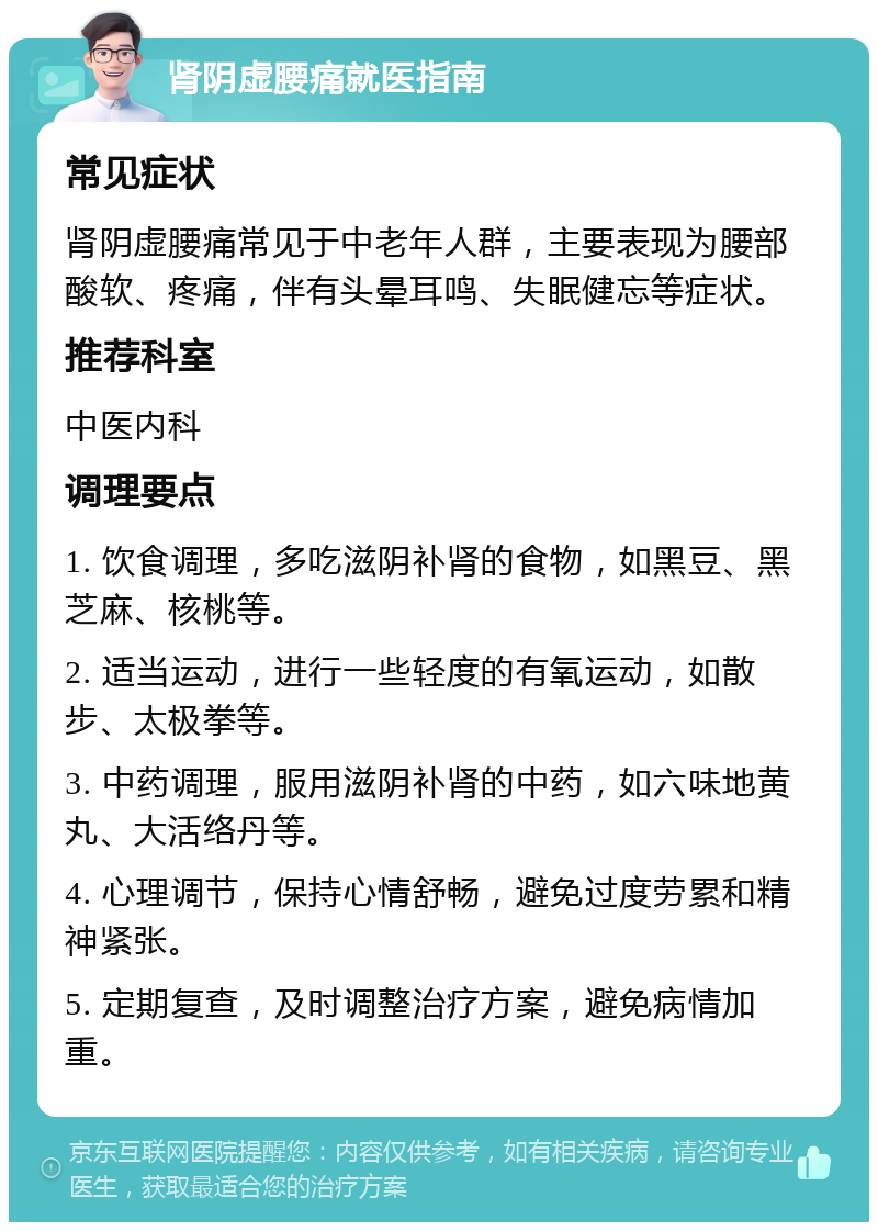 肾阴虚腰痛就医指南 常见症状 肾阴虚腰痛常见于中老年人群，主要表现为腰部酸软、疼痛，伴有头晕耳鸣、失眠健忘等症状。 推荐科室 中医内科 调理要点 1. 饮食调理，多吃滋阴补肾的食物，如黑豆、黑芝麻、核桃等。 2. 适当运动，进行一些轻度的有氧运动，如散步、太极拳等。 3. 中药调理，服用滋阴补肾的中药，如六味地黄丸、大活络丹等。 4. 心理调节，保持心情舒畅，避免过度劳累和精神紧张。 5. 定期复查，及时调整治疗方案，避免病情加重。