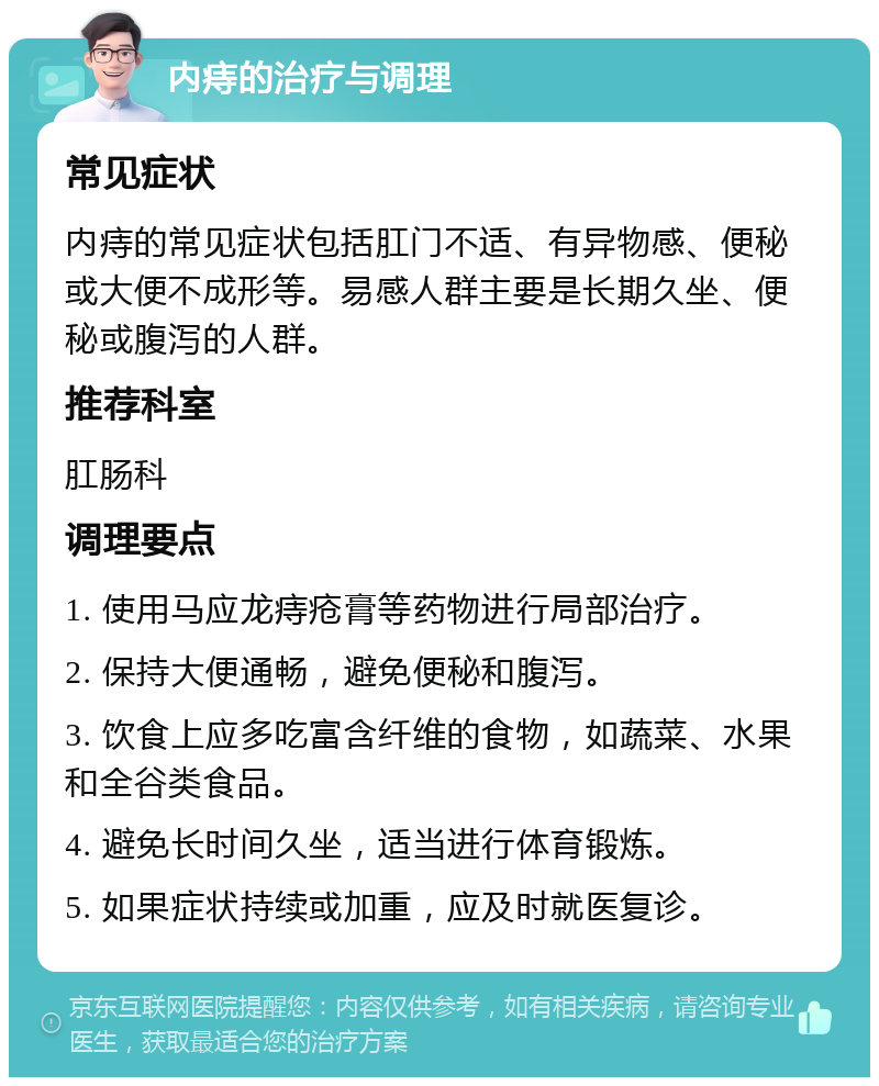 内痔的治疗与调理 常见症状 内痔的常见症状包括肛门不适、有异物感、便秘或大便不成形等。易感人群主要是长期久坐、便秘或腹泻的人群。 推荐科室 肛肠科 调理要点 1. 使用马应龙痔疮膏等药物进行局部治疗。 2. 保持大便通畅，避免便秘和腹泻。 3. 饮食上应多吃富含纤维的食物，如蔬菜、水果和全谷类食品。 4. 避免长时间久坐，适当进行体育锻炼。 5. 如果症状持续或加重，应及时就医复诊。