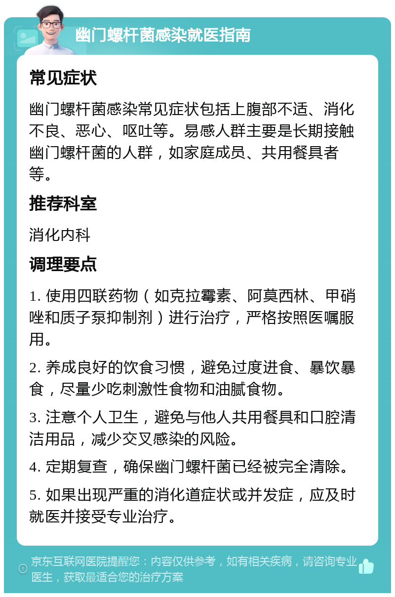 幽门螺杆菌感染就医指南 常见症状 幽门螺杆菌感染常见症状包括上腹部不适、消化不良、恶心、呕吐等。易感人群主要是长期接触幽门螺杆菌的人群，如家庭成员、共用餐具者等。 推荐科室 消化内科 调理要点 1. 使用四联药物（如克拉霉素、阿莫西林、甲硝唑和质子泵抑制剂）进行治疗，严格按照医嘱服用。 2. 养成良好的饮食习惯，避免过度进食、暴饮暴食，尽量少吃刺激性食物和油腻食物。 3. 注意个人卫生，避免与他人共用餐具和口腔清洁用品，减少交叉感染的风险。 4. 定期复查，确保幽门螺杆菌已经被完全清除。 5. 如果出现严重的消化道症状或并发症，应及时就医并接受专业治疗。