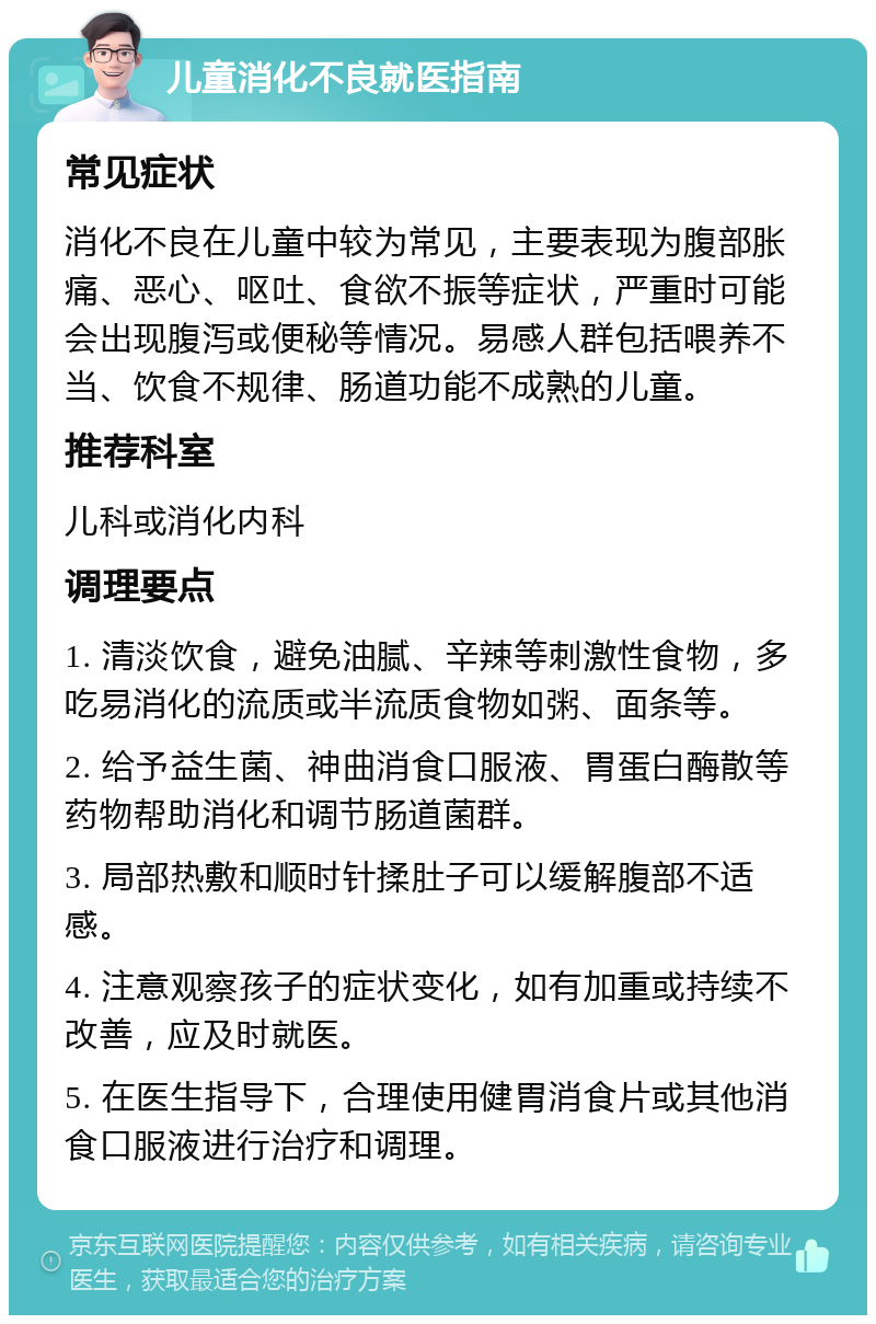 儿童消化不良就医指南 常见症状 消化不良在儿童中较为常见，主要表现为腹部胀痛、恶心、呕吐、食欲不振等症状，严重时可能会出现腹泻或便秘等情况。易感人群包括喂养不当、饮食不规律、肠道功能不成熟的儿童。 推荐科室 儿科或消化内科 调理要点 1. 清淡饮食，避免油腻、辛辣等刺激性食物，多吃易消化的流质或半流质食物如粥、面条等。 2. 给予益生菌、神曲消食口服液、胃蛋白酶散等药物帮助消化和调节肠道菌群。 3. 局部热敷和顺时针揉肚子可以缓解腹部不适感。 4. 注意观察孩子的症状变化，如有加重或持续不改善，应及时就医。 5. 在医生指导下，合理使用健胃消食片或其他消食口服液进行治疗和调理。