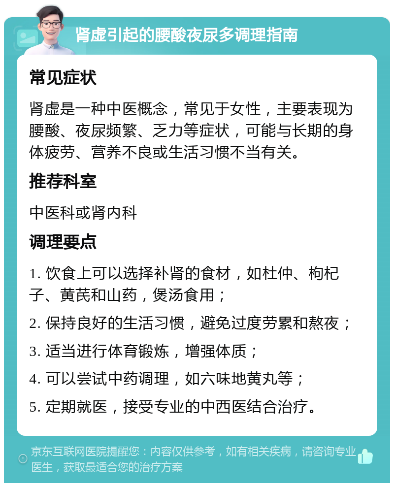 肾虚引起的腰酸夜尿多调理指南 常见症状 肾虚是一种中医概念，常见于女性，主要表现为腰酸、夜尿频繁、乏力等症状，可能与长期的身体疲劳、营养不良或生活习惯不当有关。 推荐科室 中医科或肾内科 调理要点 1. 饮食上可以选择补肾的食材，如杜仲、枸杞子、黄芪和山药，煲汤食用； 2. 保持良好的生活习惯，避免过度劳累和熬夜； 3. 适当进行体育锻炼，增强体质； 4. 可以尝试中药调理，如六味地黄丸等； 5. 定期就医，接受专业的中西医结合治疗。