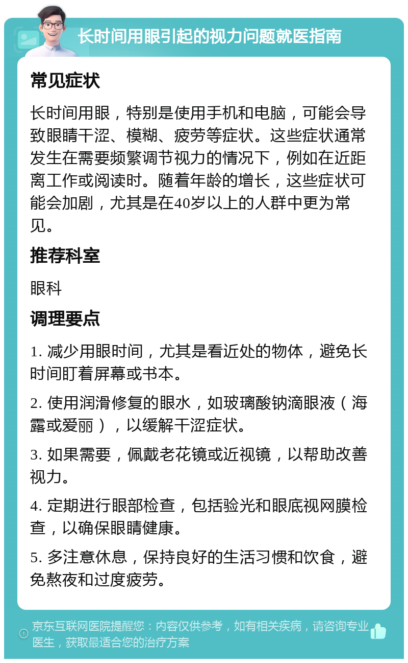 长时间用眼引起的视力问题就医指南 常见症状 长时间用眼，特别是使用手机和电脑，可能会导致眼睛干涩、模糊、疲劳等症状。这些症状通常发生在需要频繁调节视力的情况下，例如在近距离工作或阅读时。随着年龄的增长，这些症状可能会加剧，尤其是在40岁以上的人群中更为常见。 推荐科室 眼科 调理要点 1. 减少用眼时间，尤其是看近处的物体，避免长时间盯着屏幕或书本。 2. 使用润滑修复的眼水，如玻璃酸钠滴眼液（海露或爱丽），以缓解干涩症状。 3. 如果需要，佩戴老花镜或近视镜，以帮助改善视力。 4. 定期进行眼部检查，包括验光和眼底视网膜检查，以确保眼睛健康。 5. 多注意休息，保持良好的生活习惯和饮食，避免熬夜和过度疲劳。