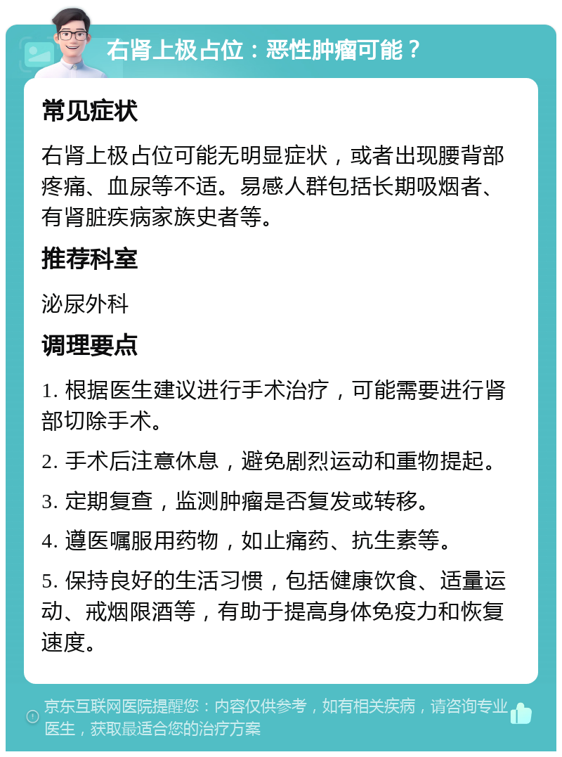 右肾上极占位：恶性肿瘤可能？ 常见症状 右肾上极占位可能无明显症状，或者出现腰背部疼痛、血尿等不适。易感人群包括长期吸烟者、有肾脏疾病家族史者等。 推荐科室 泌尿外科 调理要点 1. 根据医生建议进行手术治疗，可能需要进行肾部切除手术。 2. 手术后注意休息，避免剧烈运动和重物提起。 3. 定期复查，监测肿瘤是否复发或转移。 4. 遵医嘱服用药物，如止痛药、抗生素等。 5. 保持良好的生活习惯，包括健康饮食、适量运动、戒烟限酒等，有助于提高身体免疫力和恢复速度。