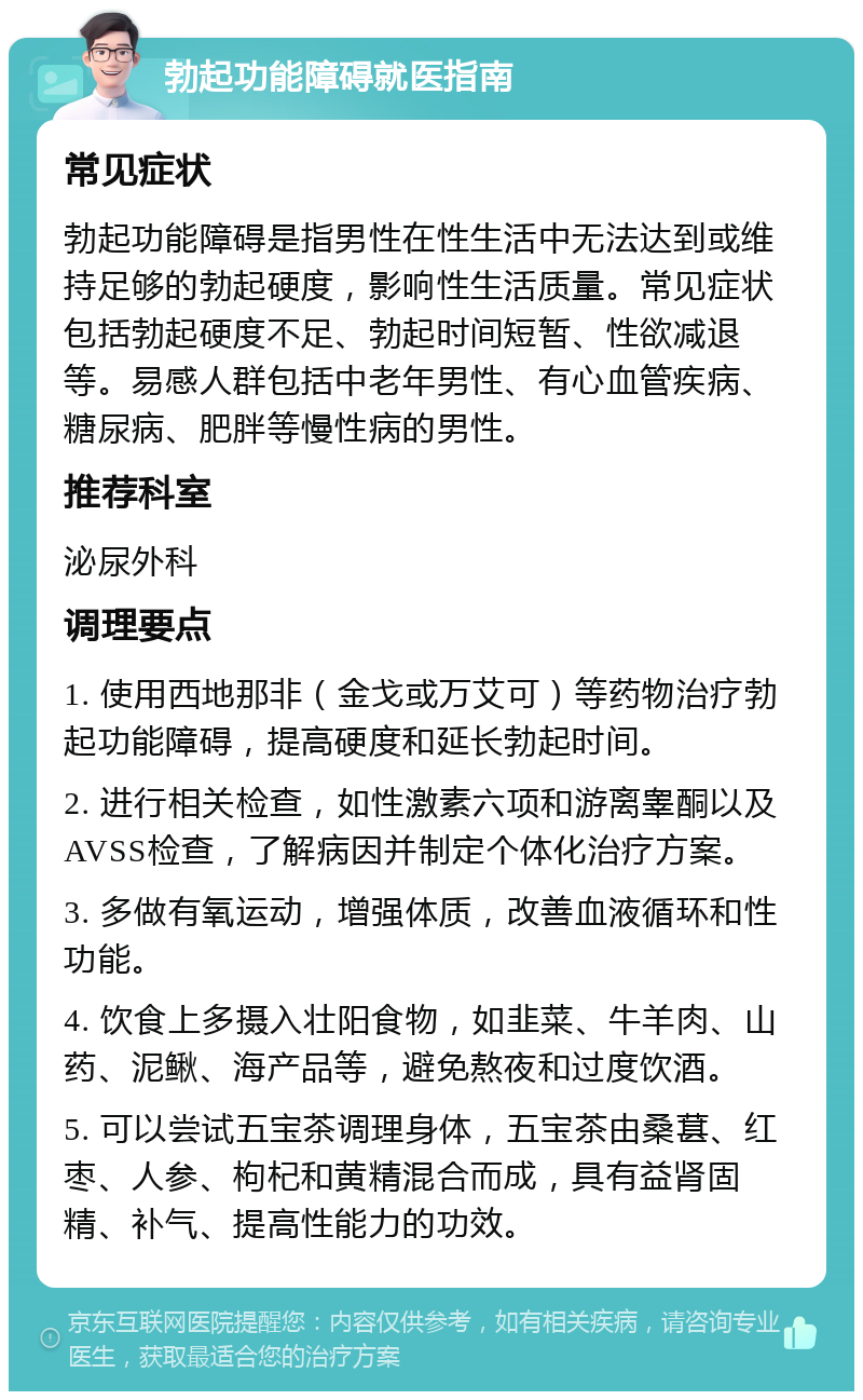 勃起功能障碍就医指南 常见症状 勃起功能障碍是指男性在性生活中无法达到或维持足够的勃起硬度，影响性生活质量。常见症状包括勃起硬度不足、勃起时间短暂、性欲减退等。易感人群包括中老年男性、有心血管疾病、糖尿病、肥胖等慢性病的男性。 推荐科室 泌尿外科 调理要点 1. 使用西地那非（金戈或万艾可）等药物治疗勃起功能障碍，提高硬度和延长勃起时间。 2. 进行相关检查，如性激素六项和游离睾酮以及AVSS检查，了解病因并制定个体化治疗方案。 3. 多做有氧运动，增强体质，改善血液循环和性功能。 4. 饮食上多摄入壮阳食物，如韭菜、牛羊肉、山药、泥鳅、海产品等，避免熬夜和过度饮酒。 5. 可以尝试五宝茶调理身体，五宝茶由桑葚、红枣、人参、枸杞和黄精混合而成，具有益肾固精、补气、提高性能力的功效。