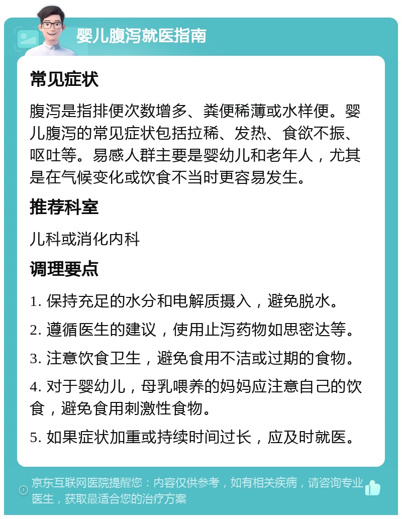 婴儿腹泻就医指南 常见症状 腹泻是指排便次数增多、粪便稀薄或水样便。婴儿腹泻的常见症状包括拉稀、发热、食欲不振、呕吐等。易感人群主要是婴幼儿和老年人，尤其是在气候变化或饮食不当时更容易发生。 推荐科室 儿科或消化内科 调理要点 1. 保持充足的水分和电解质摄入，避免脱水。 2. 遵循医生的建议，使用止泻药物如思密达等。 3. 注意饮食卫生，避免食用不洁或过期的食物。 4. 对于婴幼儿，母乳喂养的妈妈应注意自己的饮食，避免食用刺激性食物。 5. 如果症状加重或持续时间过长，应及时就医。