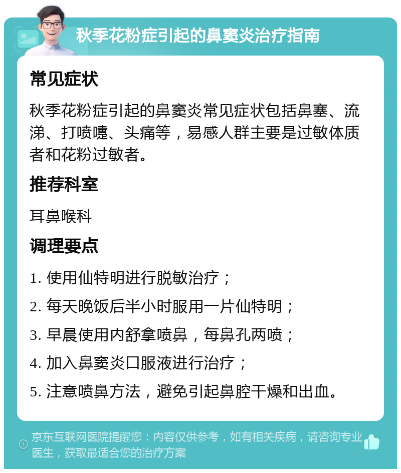 秋季花粉症引起的鼻窦炎治疗指南 常见症状 秋季花粉症引起的鼻窦炎常见症状包括鼻塞、流涕、打喷嚏、头痛等，易感人群主要是过敏体质者和花粉过敏者。 推荐科室 耳鼻喉科 调理要点 1. 使用仙特明进行脱敏治疗； 2. 每天晚饭后半小时服用一片仙特明； 3. 早晨使用内舒拿喷鼻，每鼻孔两喷； 4. 加入鼻窦炎口服液进行治疗； 5. 注意喷鼻方法，避免引起鼻腔干燥和出血。