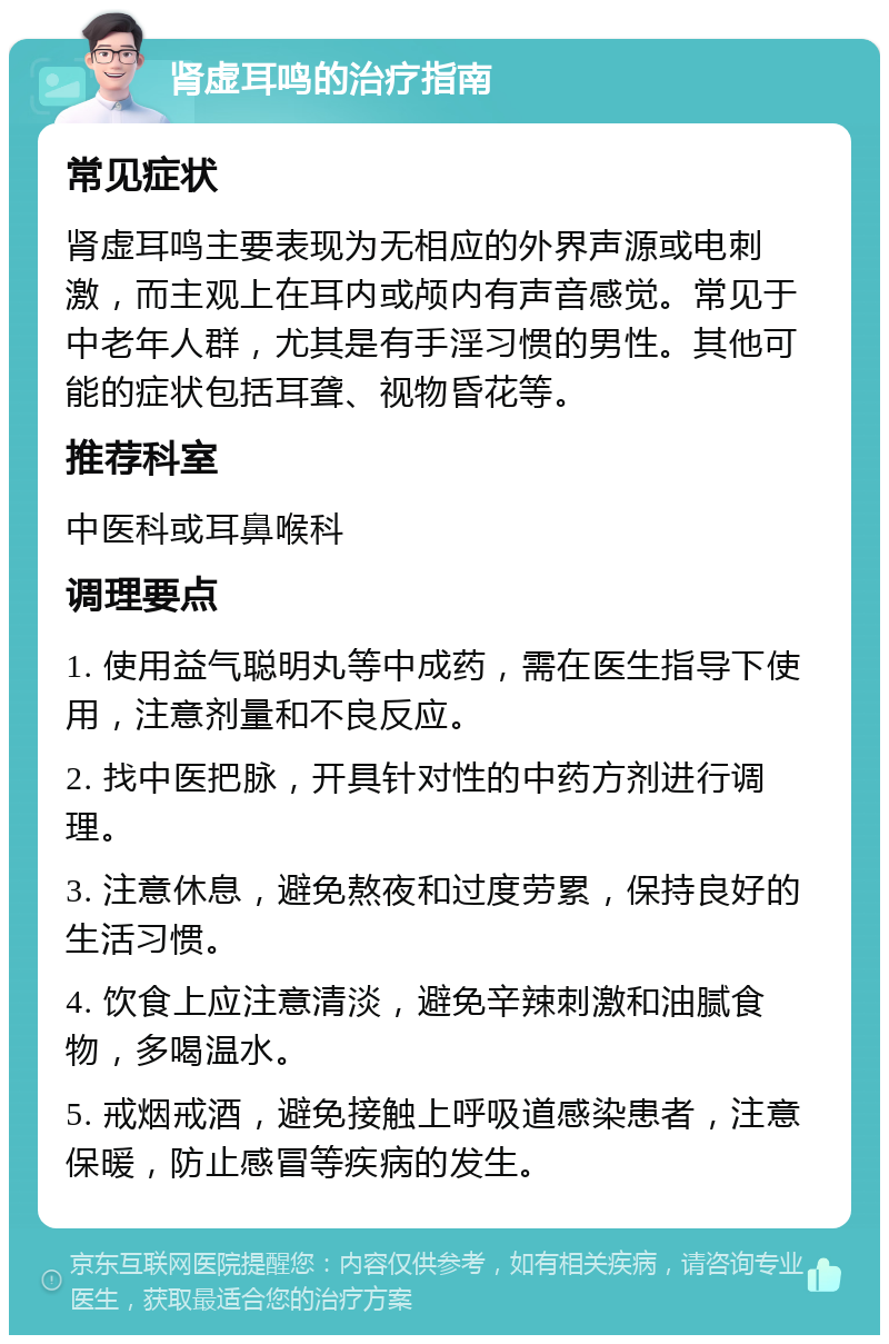 肾虚耳鸣的治疗指南 常见症状 肾虚耳鸣主要表现为无相应的外界声源或电刺激，而主观上在耳内或颅内有声音感觉。常见于中老年人群，尤其是有手淫习惯的男性。其他可能的症状包括耳聋、视物昏花等。 推荐科室 中医科或耳鼻喉科 调理要点 1. 使用益气聪明丸等中成药，需在医生指导下使用，注意剂量和不良反应。 2. 找中医把脉，开具针对性的中药方剂进行调理。 3. 注意休息，避免熬夜和过度劳累，保持良好的生活习惯。 4. 饮食上应注意清淡，避免辛辣刺激和油腻食物，多喝温水。 5. 戒烟戒酒，避免接触上呼吸道感染患者，注意保暖，防止感冒等疾病的发生。