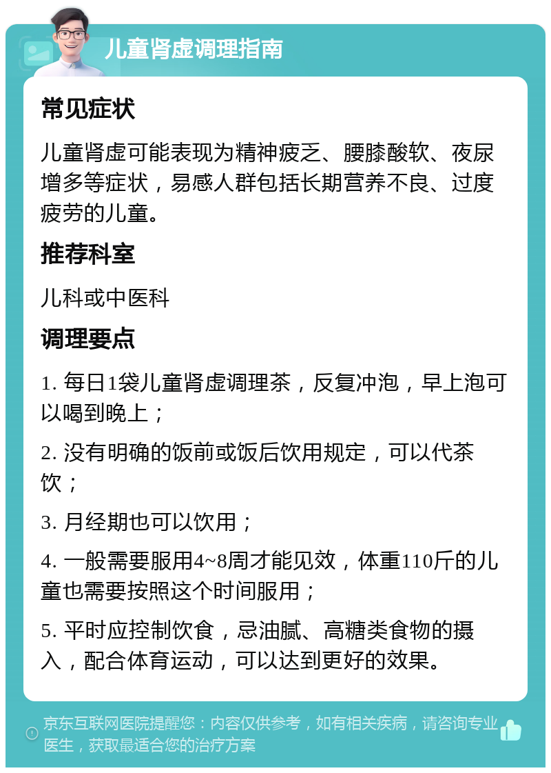 儿童肾虚调理指南 常见症状 儿童肾虚可能表现为精神疲乏、腰膝酸软、夜尿增多等症状，易感人群包括长期营养不良、过度疲劳的儿童。 推荐科室 儿科或中医科 调理要点 1. 每日1袋儿童肾虚调理茶，反复冲泡，早上泡可以喝到晚上； 2. 没有明确的饭前或饭后饮用规定，可以代茶饮； 3. 月经期也可以饮用； 4. 一般需要服用4~8周才能见效，体重110斤的儿童也需要按照这个时间服用； 5. 平时应控制饮食，忌油腻、高糖类食物的摄入，配合体育运动，可以达到更好的效果。