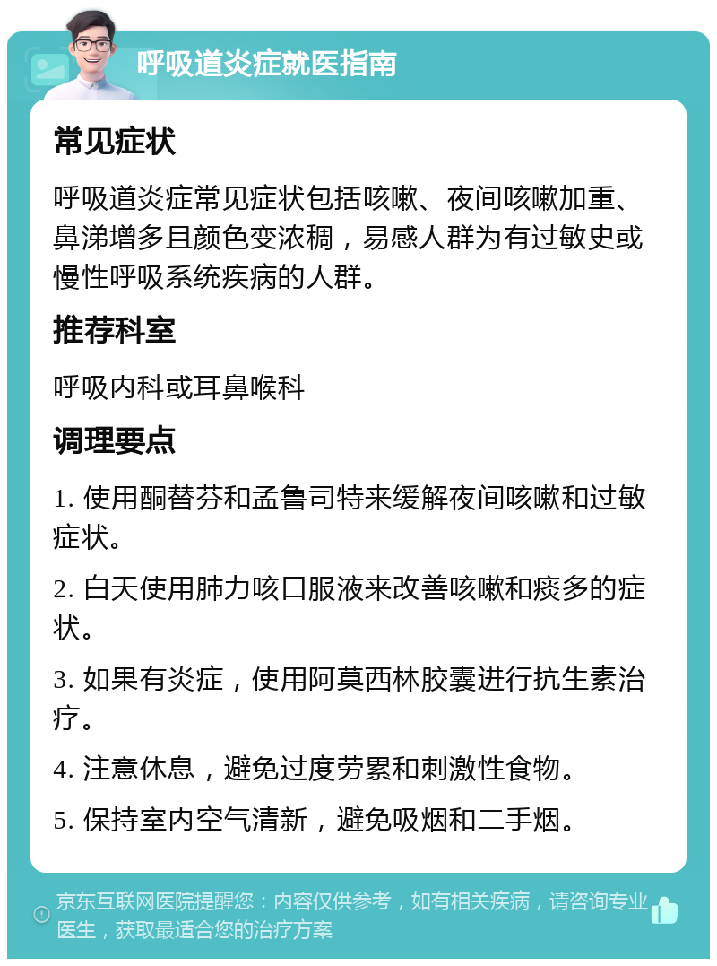 呼吸道炎症就医指南 常见症状 呼吸道炎症常见症状包括咳嗽、夜间咳嗽加重、鼻涕增多且颜色变浓稠，易感人群为有过敏史或慢性呼吸系统疾病的人群。 推荐科室 呼吸内科或耳鼻喉科 调理要点 1. 使用酮替芬和孟鲁司特来缓解夜间咳嗽和过敏症状。 2. 白天使用肺力咳口服液来改善咳嗽和痰多的症状。 3. 如果有炎症，使用阿莫西林胶囊进行抗生素治疗。 4. 注意休息，避免过度劳累和刺激性食物。 5. 保持室内空气清新，避免吸烟和二手烟。