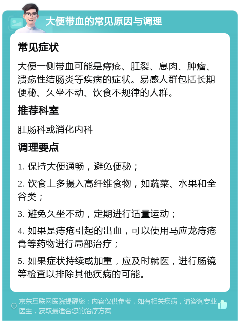 大便带血的常见原因与调理 常见症状 大便一侧带血可能是痔疮、肛裂、息肉、肿瘤、溃疡性结肠炎等疾病的症状。易感人群包括长期便秘、久坐不动、饮食不规律的人群。 推荐科室 肛肠科或消化内科 调理要点 1. 保持大便通畅，避免便秘； 2. 饮食上多摄入高纤维食物，如蔬菜、水果和全谷类； 3. 避免久坐不动，定期进行适量运动； 4. 如果是痔疮引起的出血，可以使用马应龙痔疮膏等药物进行局部治疗； 5. 如果症状持续或加重，应及时就医，进行肠镜等检查以排除其他疾病的可能。